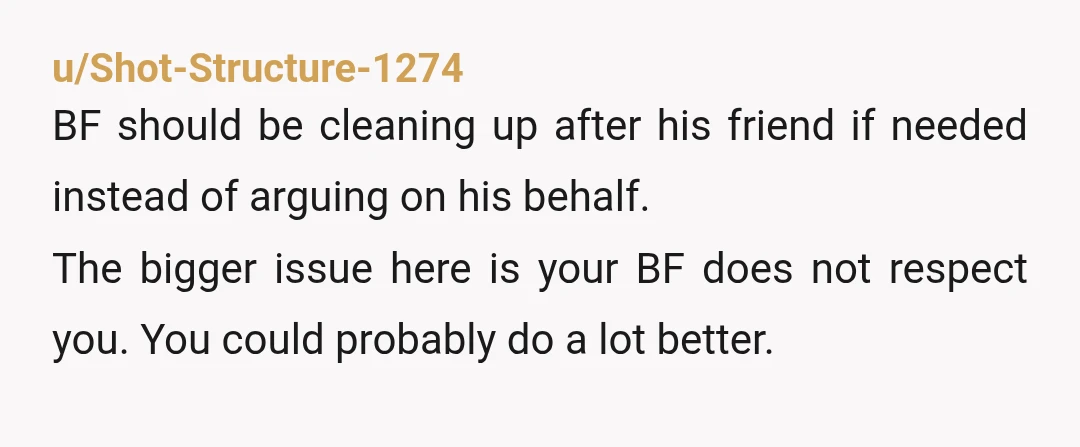 u/Shot-Structure-1274 BF should be cleaning up after his friend if needed instead of arguing on his behalf. The bigger issue here is your BF does not respect you. You could...