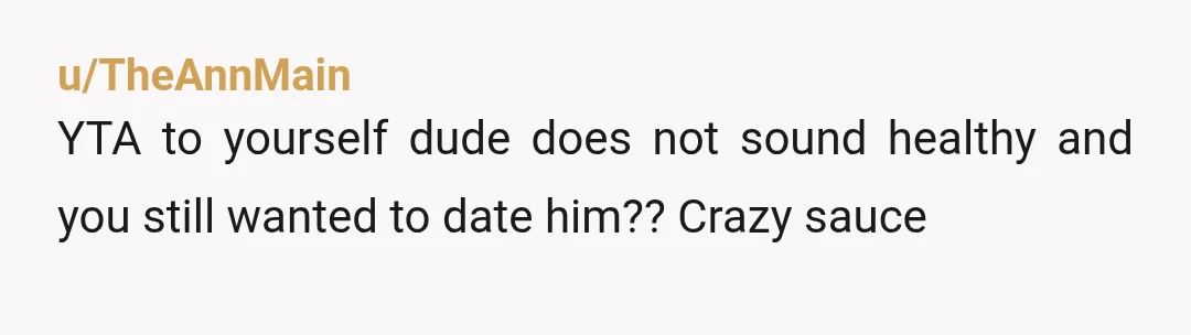 u/TheAnnMain
YTA to yourself dude does not sound healthy and you still wanted to date him??  Crazy sauce