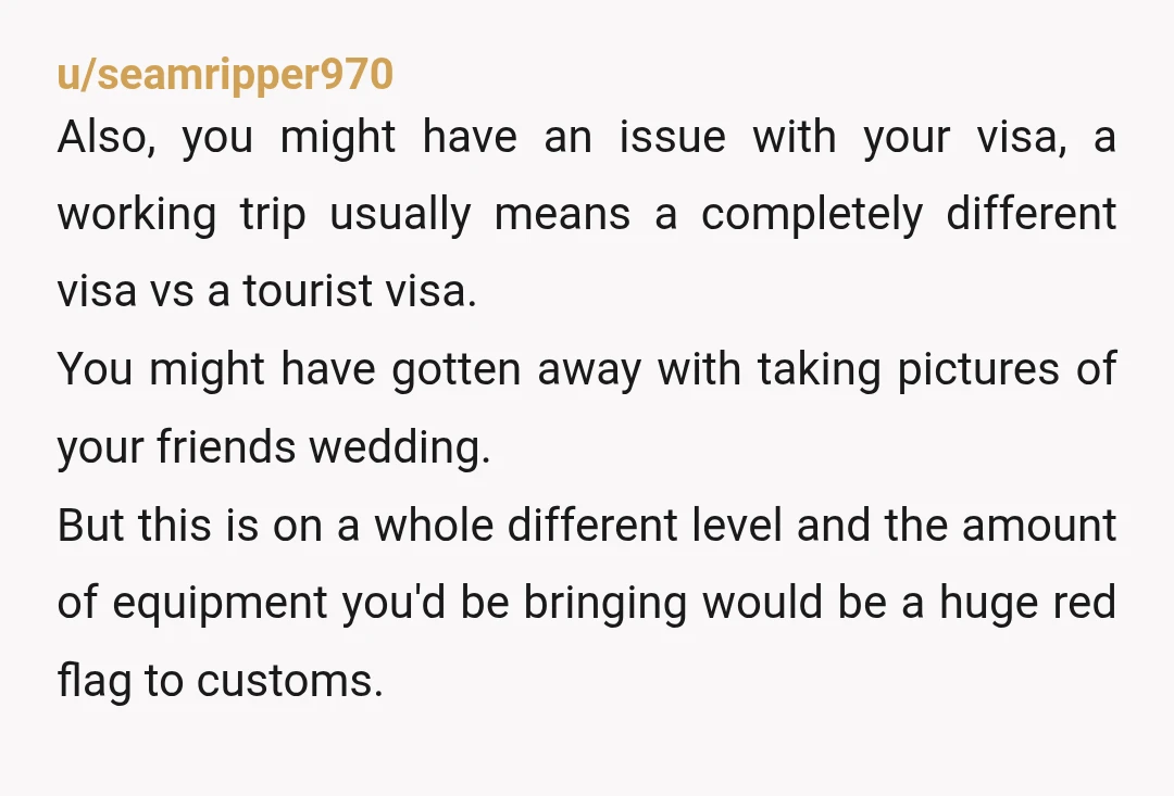 u/seamripper970 Also, you might have an issue with your visa, a working trip usually means a completely different visa vs a tourist visa. You might have gotten away with taking...