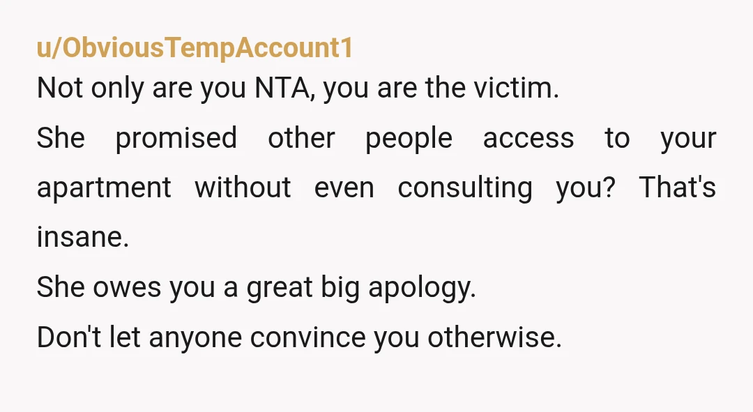 u/ObviousTempAccount1 Not only are you NTA, you are the victim. She promised other people access to your apartment without even consulting you? That's insane. She owes you a great big...