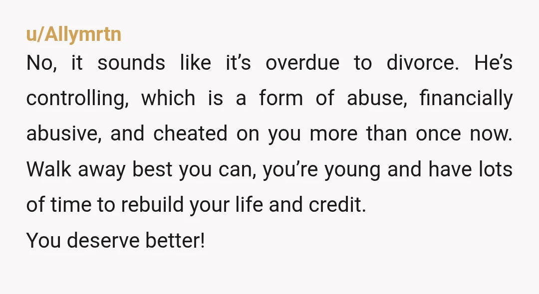 u/Allymrtn No, it sounds like it’s overdue to divorce.  He’s controlling, which is a form of abuse, financially abusive, and cheated on you more than once now.  Walk away best...