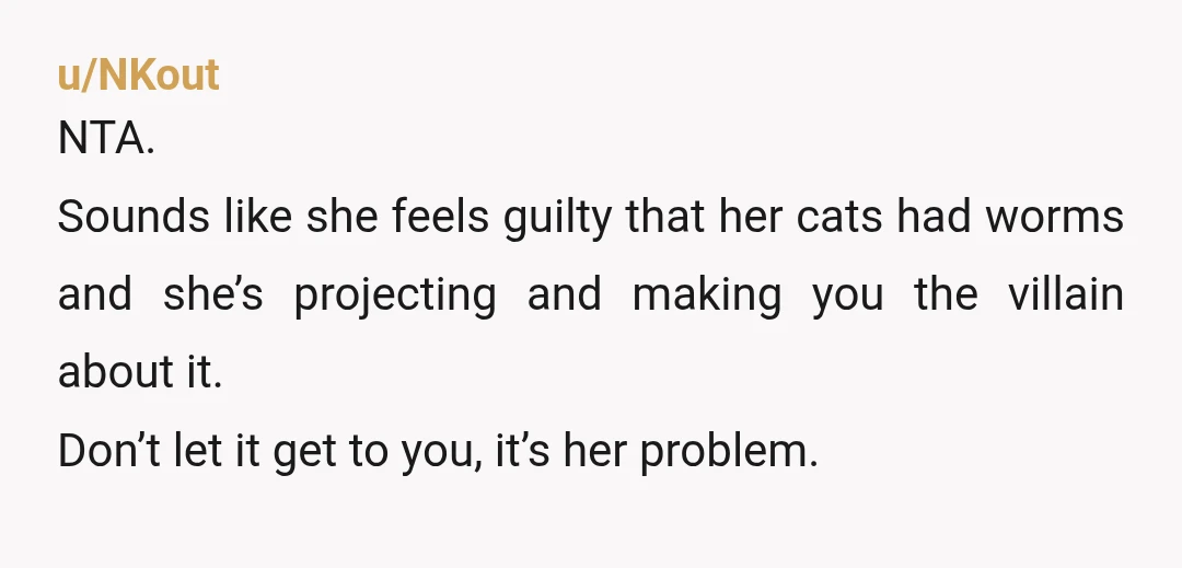 u/NKout NTA. Sounds like she feels guilty that her cats had worms and she’s projecting and making you the villain about it. Don’t let it get to you, it’s her...