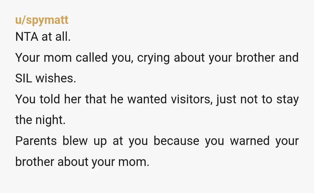 u/spymatt NTA at all. Your mom called you, crying about your brother and SIL wishes. You told her that he wanted visitors, just not to stay the night. Parents blew...