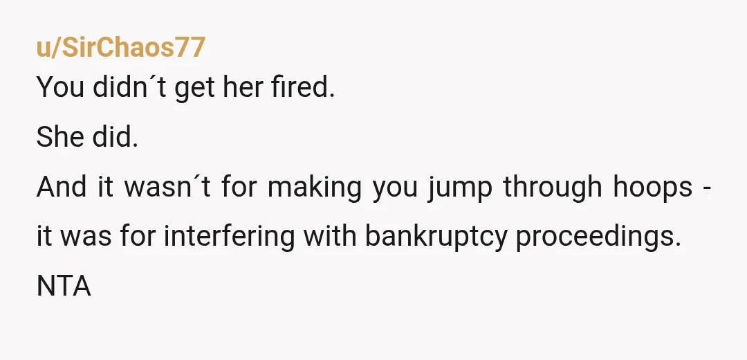 u/SirChaos77
You didn´t get her fired.
She did.
And it wasn´t for making you jump through hoops - it was for interfering with bankruptcy proceedings.
NTA