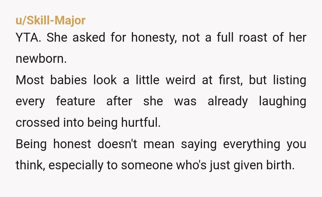 u/Skill-Major YTA. She asked for honesty, not a full roast of her newborn. Most babies look a little weird at first, but listing every feature after she was already laughing...