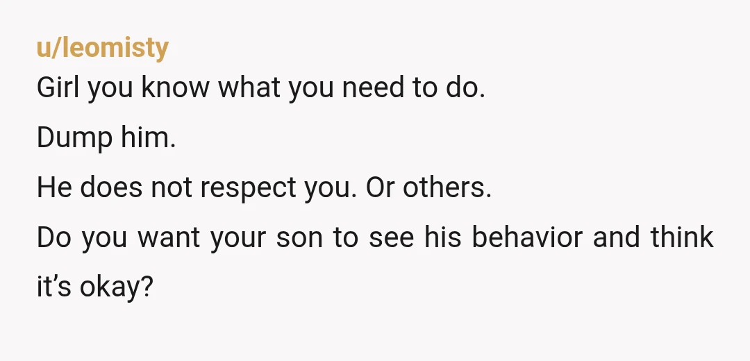u/leomisty Girl you know what you need to do. Dump him. He does not respect you. Or others. Do you want your son to see his behavior and think it’s...
