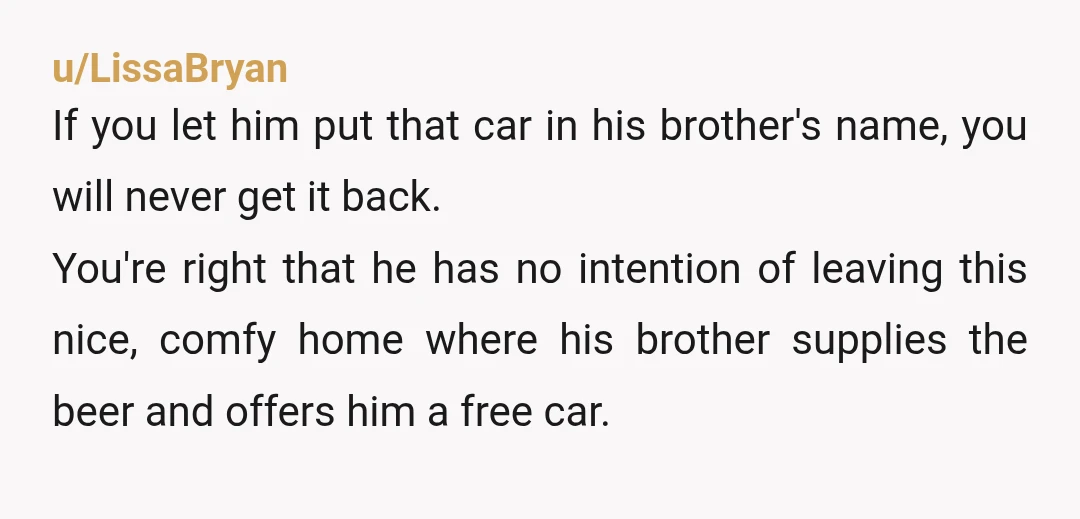 u/LissaBryan If you let him put that car in his brother's name, you will never get it back. You're right that he has no intention of leaving this nice, comfy...