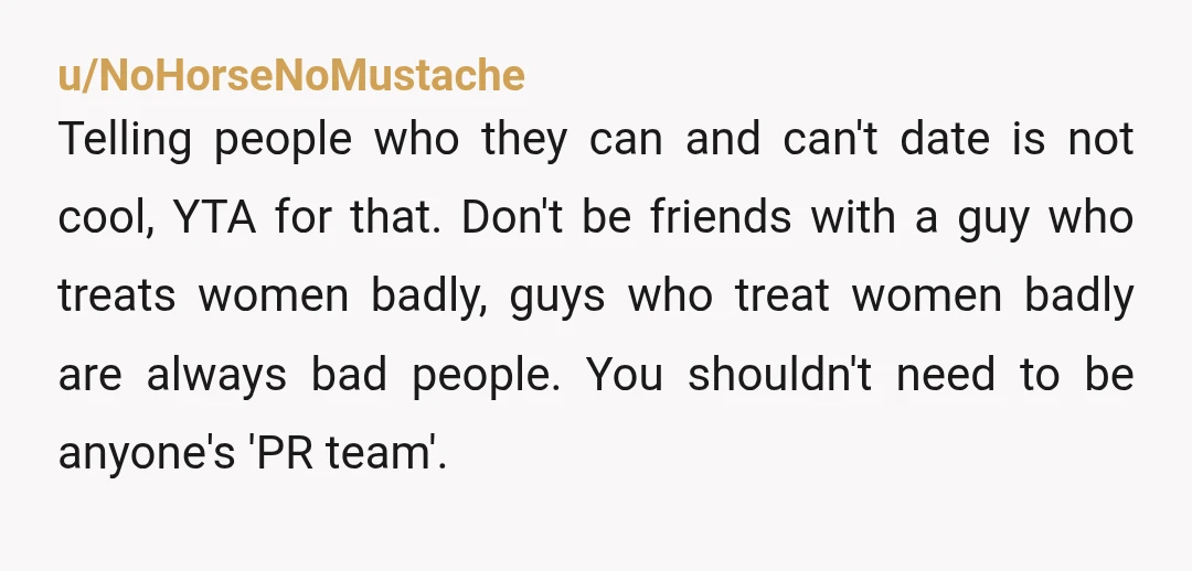 u/NoHorseNoMustache Telling people who they can and can't date is not cool, YTA for that. Don't be friends with a guy who treats women badly, guys who treat women badly...