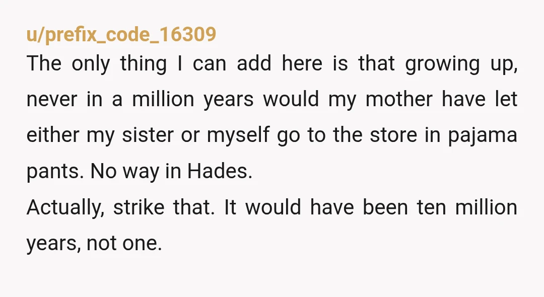 u/prefix_code_16309 The only thing I can add here is that growing up, never in a million years would my mother have let either my sister or myself go to the...