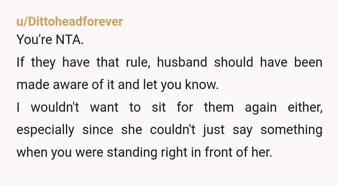 u/Dittoheadforever You're NTA. If they have that rule, husband should have been made aware of it and let you know. I wouldn't want to sit for them again either, especially...