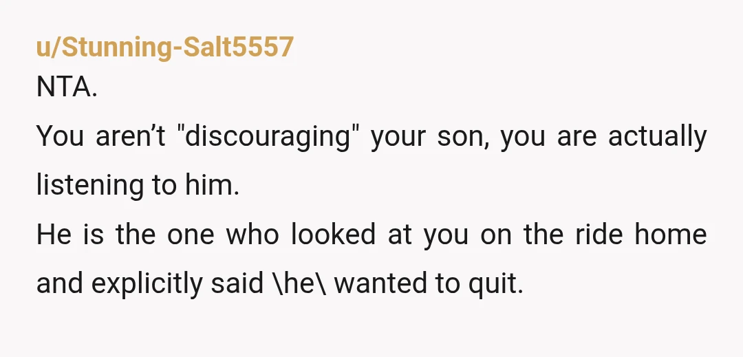 u/Stunning-Salt5557 NTA. You aren’t "discouraging" your son, you are actually listening to him. He is the one who looked at you on the ride home and explicitly said \he\ wanted...