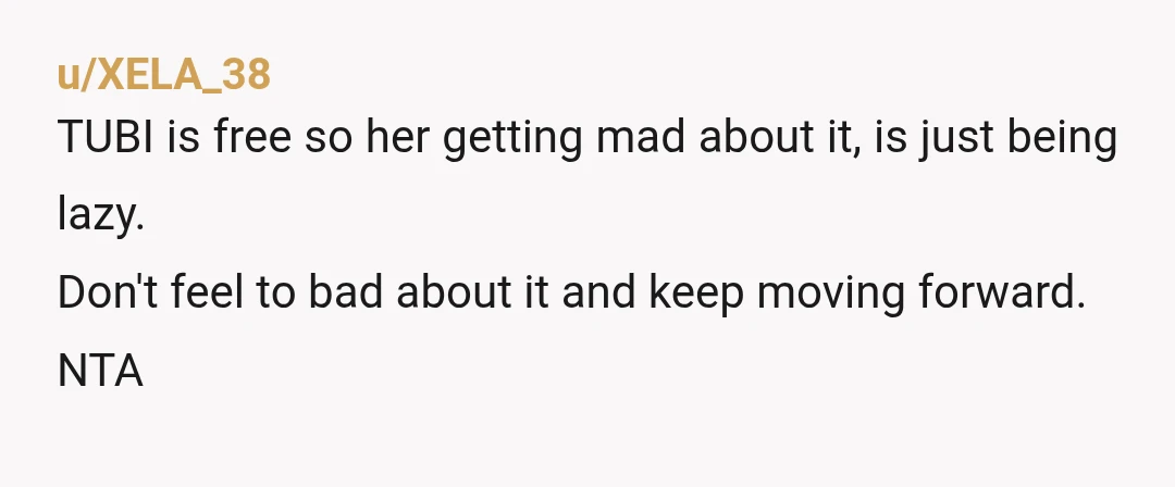 u/XELA_38
TUBI is free so her getting mad about it, is just being lazy.
Don't feel to bad about it and keep moving forward.
NTA