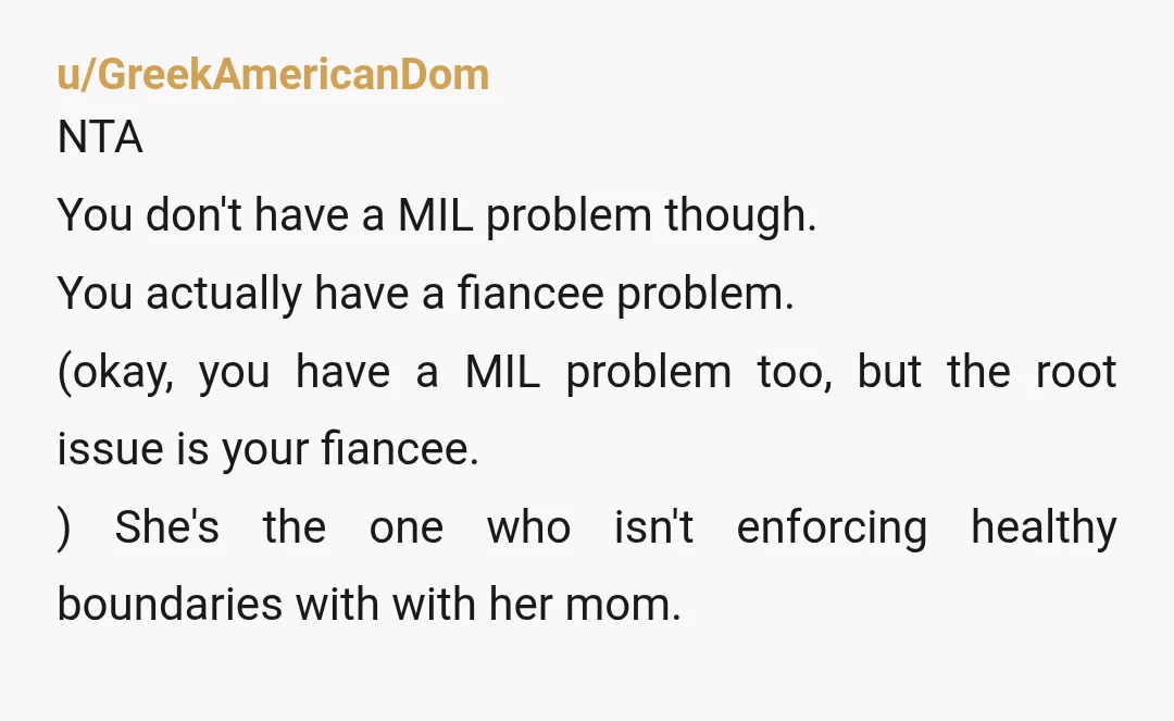 u/GreekAmericanDom NTA You don't have a MIL problem though. You actually have a fiancee problem. (okay, you have a MIL problem too, but the root issue is your fiancee.) She's...