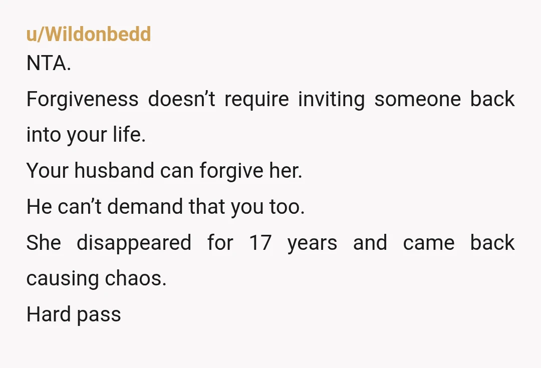 u/Wildonbedd NTA. Forgiveness doesn’t require inviting someone back into your life. Your husband can forgive her. He can’t demand that you too. She disappeared for 17 years and came back...