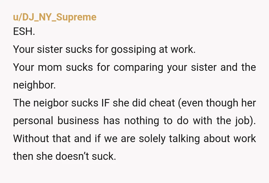 u/DJ_NY_Supreme ESH. Your sister sucks for gossiping at work. Your mom sucks for comparing your sister and the neighbor. The neigbor sucks IF she did cheat (even though her personal...