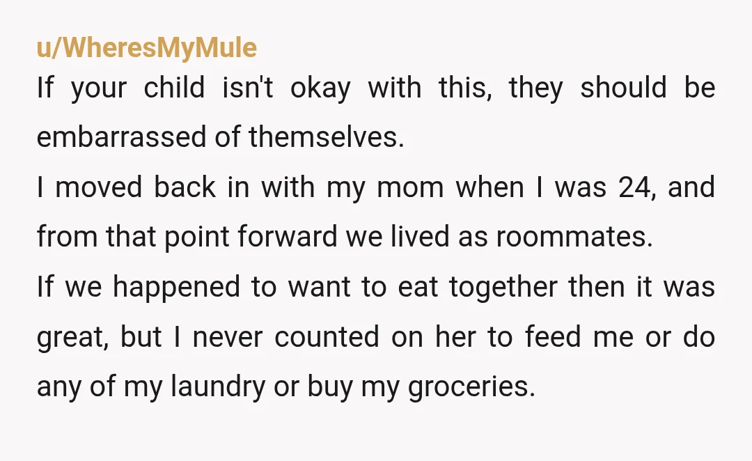 u/WheresMyMule If your child isn't okay with this, they should be embarrassed of themselves. I moved back in with my mom when I was 24, and from that point forward...