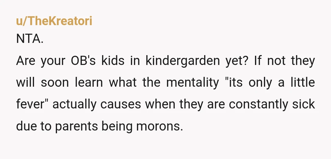 u/TheKreatori NTA. Are your OB's kids in kindergarden yet? If not they will soon learn what the mentality "its only a little fever" actually causes when they are constantly sick...
