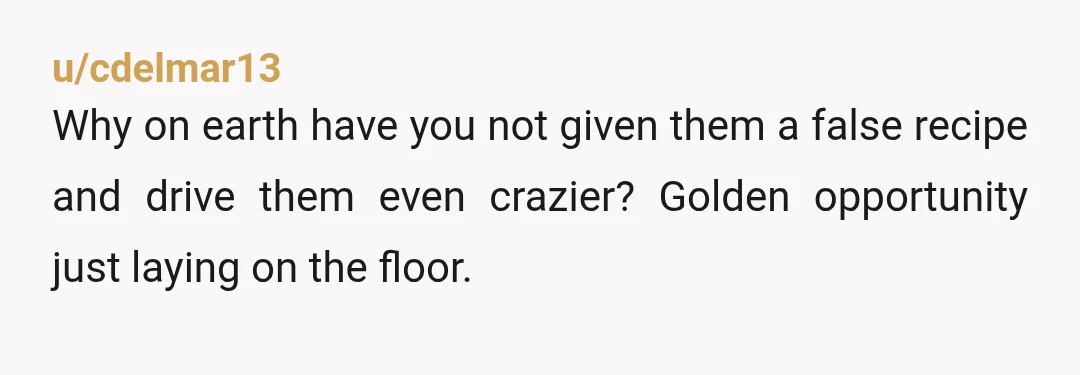 u/cdelmar13
Why on earth have you not given them a false recipe and drive them even crazier? Golden opportunity just laying on the floor.