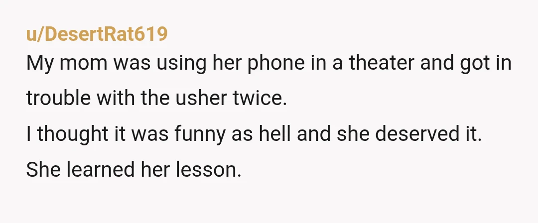 u/DesertRat619 My mom was using her phone in a theater and got in trouble with the usher twice. I thought it was funny as hell and she deserved it. She...