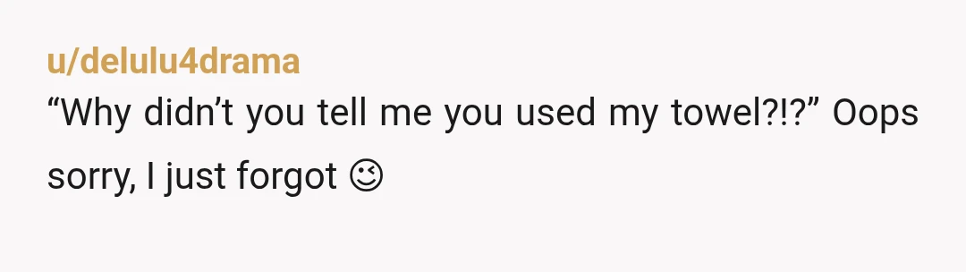 u/delulu4drama
“Why didn’t you tell me you used my towel?!?” Oops sorry, I just forgot 😉