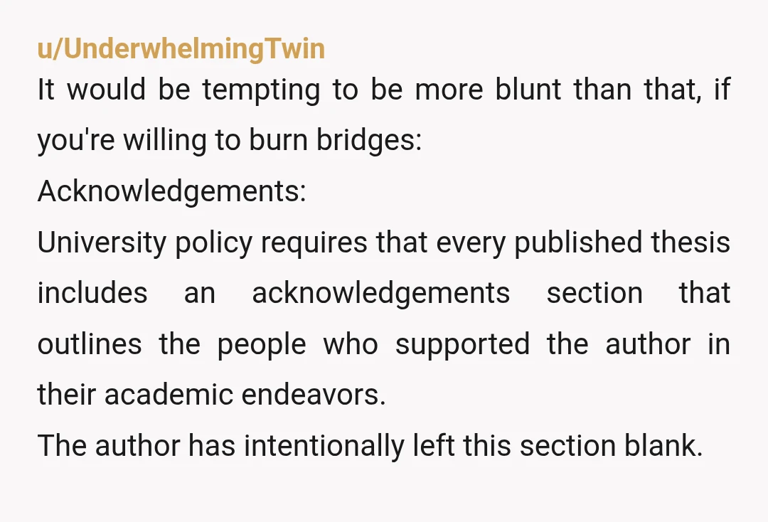 u/UnderwhelmingTwin It would be tempting to be more blunt than that, if you're willing to burn bridges: Acknowledgements: University policy requires that every published thesis includes an acknowledgements section that...