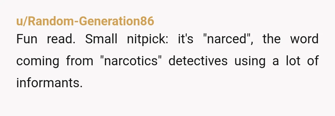 u/Random-Generation86
Fun read. Small nitpick: it's "narced", the word coming from "narcotics" detectives using a lot of informants.