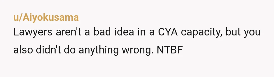 u/Aiyokusama
Lawyers aren't a bad idea in a CYA capacity, but you also didn't do anything wrong. NTBF