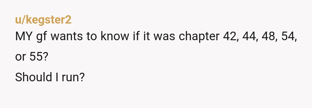 u/kegster2
MY gf wants to know if it was chapter 42, 44, 48, 54, or 55?
Should I run?
