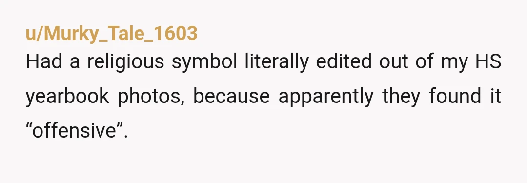 u/Murky_Tale_1603 Had a religious symbol literally edited out of my HS yearbook photos, because apparently they found it “offensive”. Since I went to school with a bunch of rich kids,...