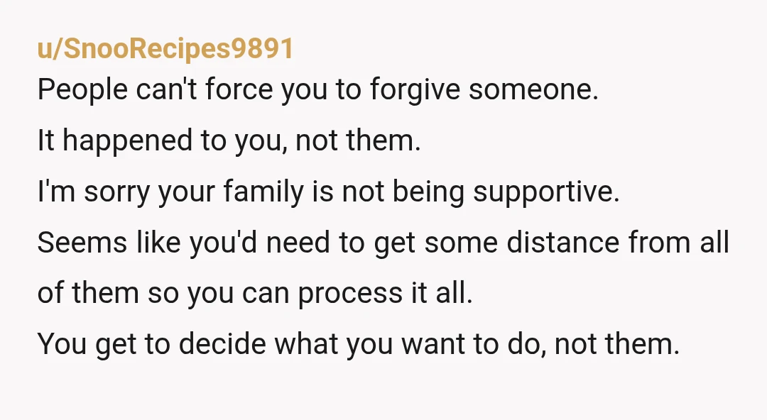 u/SnooRecipes9891 People can't force you to forgive someone. It happened to you, not them. I'm sorry your family is not being supportive. Seems like you'd need to get some distance...