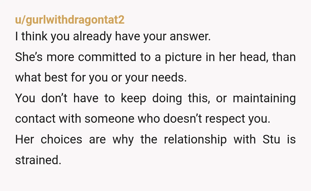 u/gurlwithdragontat2 I think you already have your answer. She’s more committed to a picture in her head, than what best for you or your needs. You don’t have to keep...