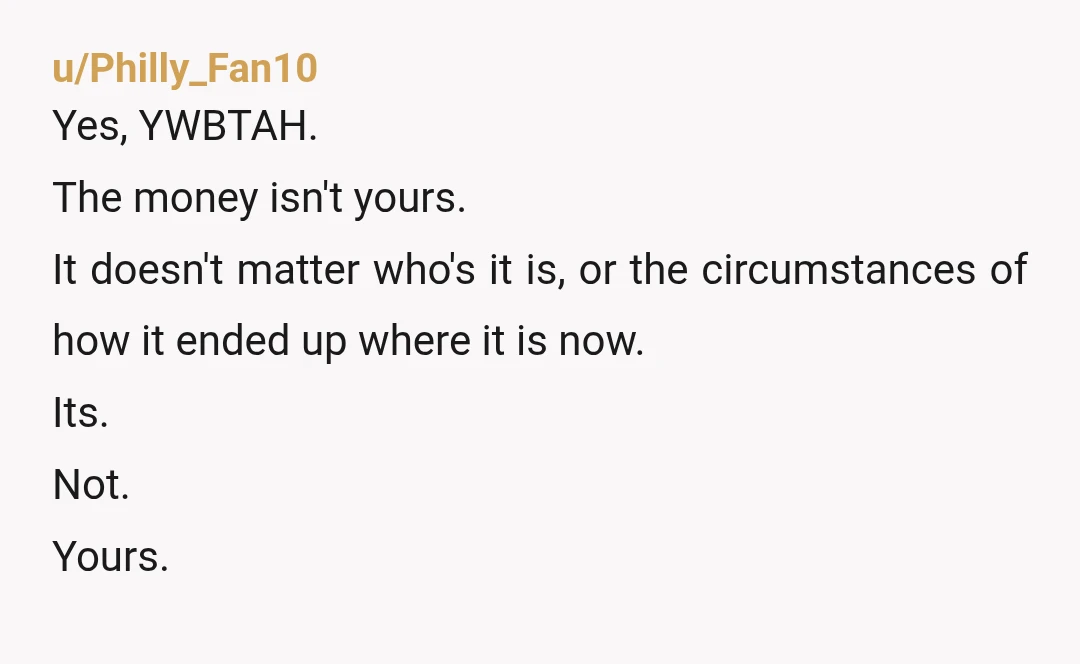 u/Philly_Fan10
Yes, YWBTAH.
The money isn't yours.
It doesn't matter who's it is, or the circumstances of how it ended up where it is now.
Its.
Not.
Yours.