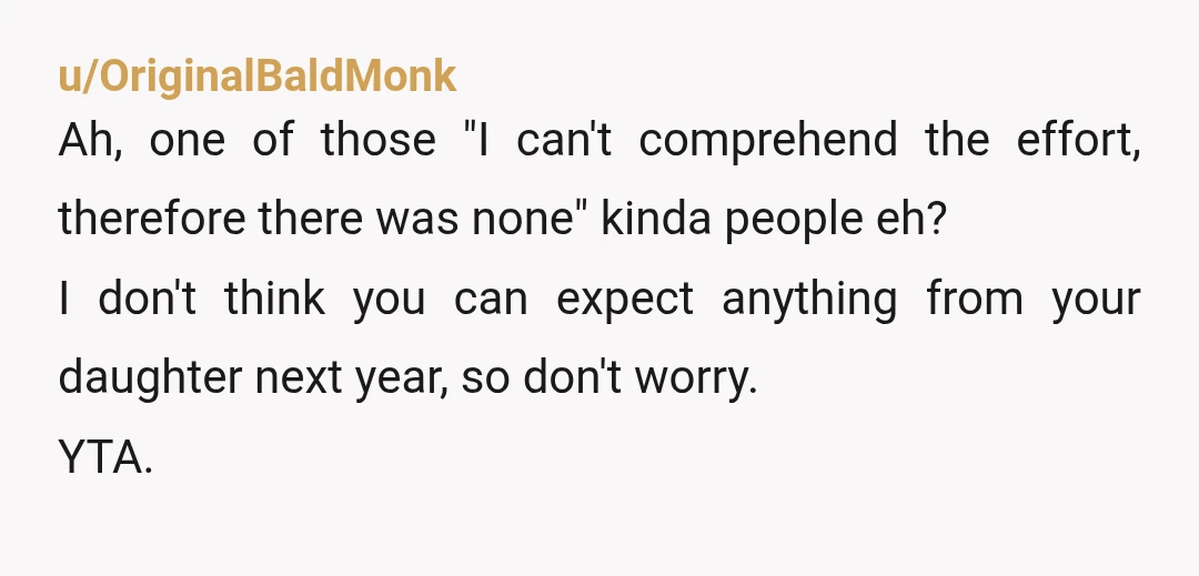 u/OriginalBaldMonk Ah, one of those "I can't comprehend the effort, therefore there was none" kinda people eh? I don't think you can expect anything from your daughter next year, so...