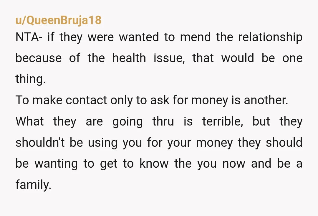 u/QueenBruja18 NTA- if they were wanted to mend the relationship because of the health issue, that would be one thing. To make contact only to ask for money is another....