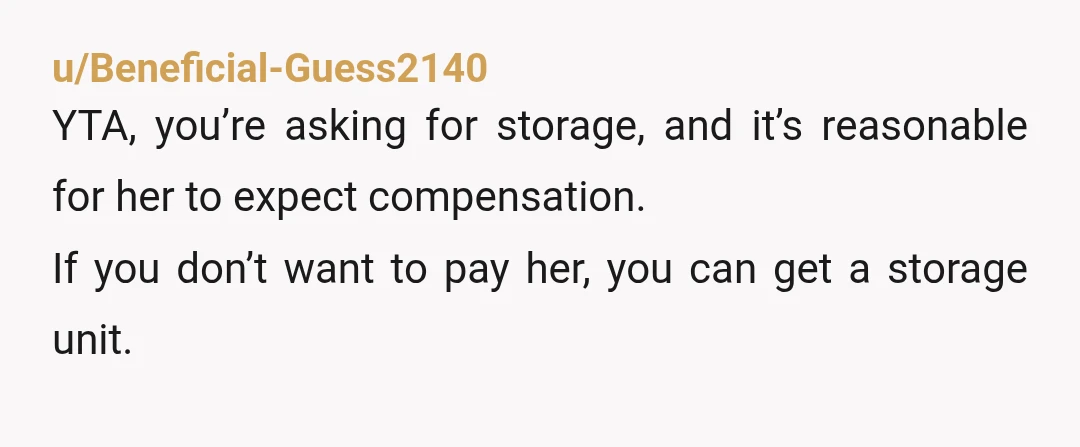 u/Beneficial-Guess2140
YTA, you’re asking for storage, and it’s reasonable for her to expect compensation.
If you don’t want to pay her, you can get a storage unit.