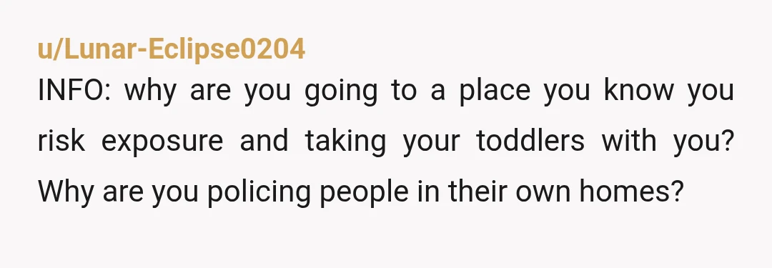 u/Lunar-Eclipse0204
INFO: why are you going to a place you know you risk exposure and taking your toddlers with you? Why are you policing people in their own homes?