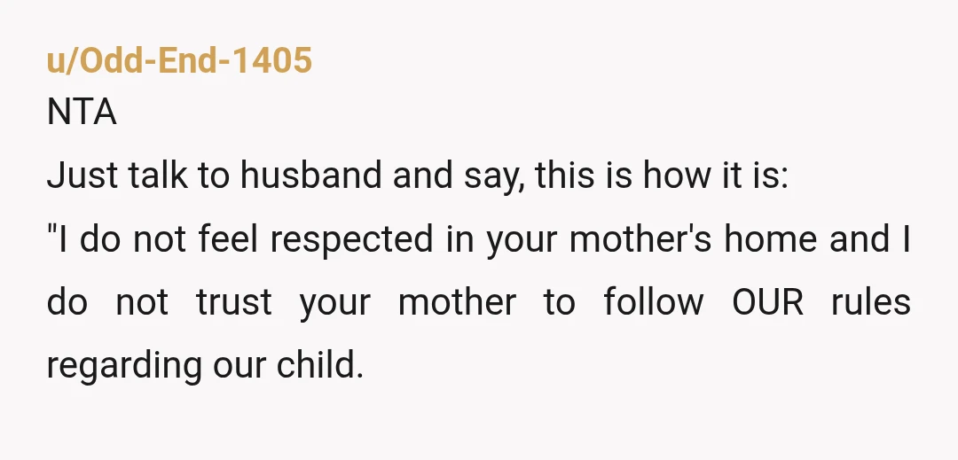 u/Odd-End-1405 NTA Just talk to husband and say, this is how it is: "I do not feel respected in your mother's home and I do not trust your mother to...
