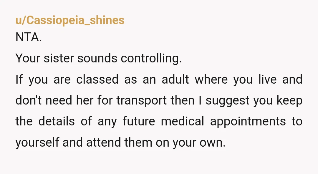 u/Cassiopeia_shines NTA. Your sister sounds controlling. If you are classed as an adult where you live and don't need her for transport then I suggest you keep the details of...