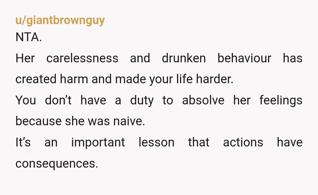 u/giantbrownguy NTA. Her carelessness and drunken behaviour has created harm and made your life harder. You don’t have a duty to absolve her feelings because she was naive. It’s an...