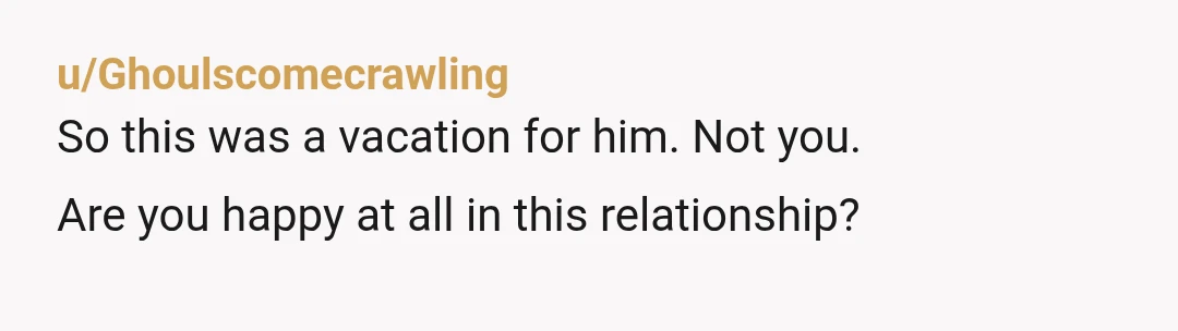u/Ghoulscomecrawling
So this was a vacation for him. Not you.
Are you happy at all in this relationship?