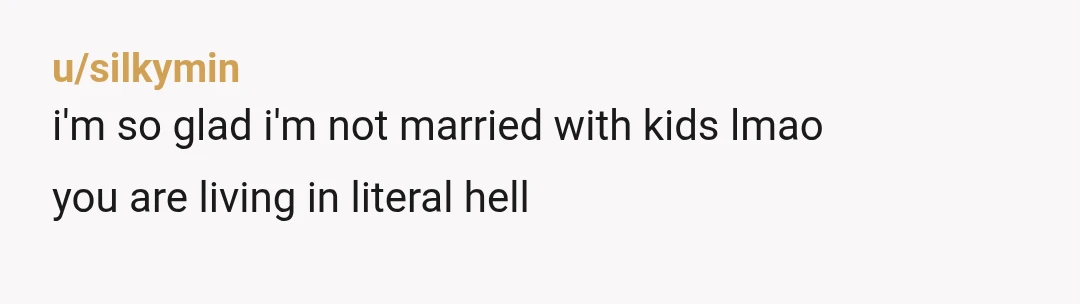 u/silkymin
i'm so glad i'm not married with kids lmao
you are living in literal hell