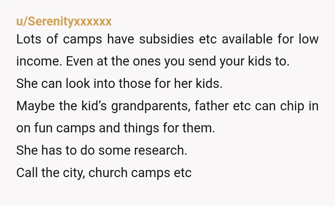 u/Serenityxxxxxx Lots of camps have subsidies etc available for low income. Even at the ones you send your kids to. She can look into those for her kids. Maybe the...