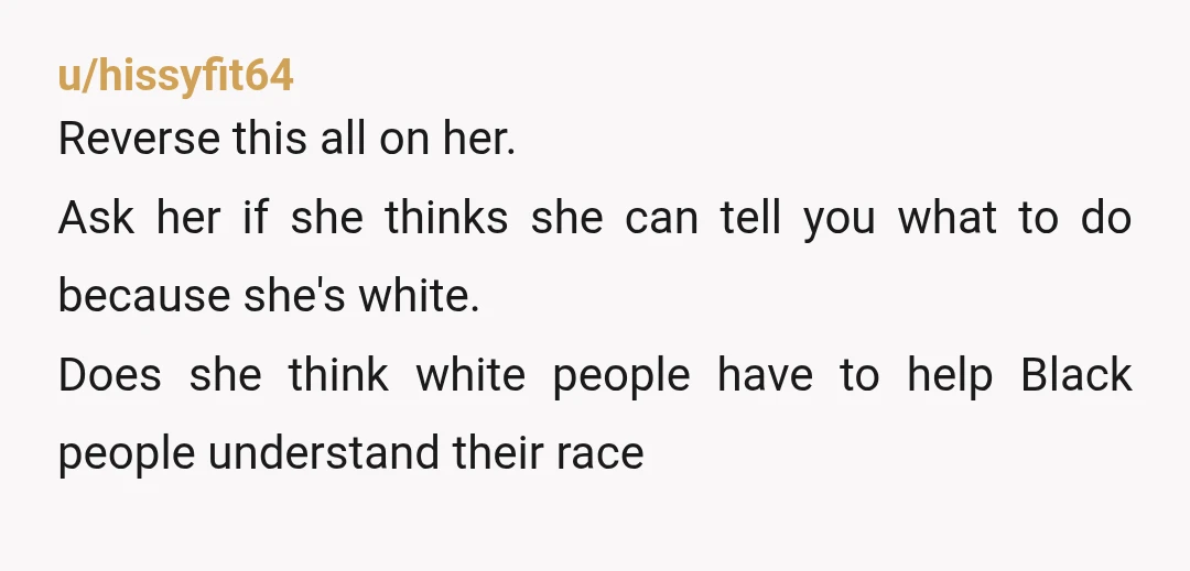 u/hissyfit64 Reverse this all on her. Ask her if she thinks she can tell you what to do because she's white. Does she think white people have to help Black...