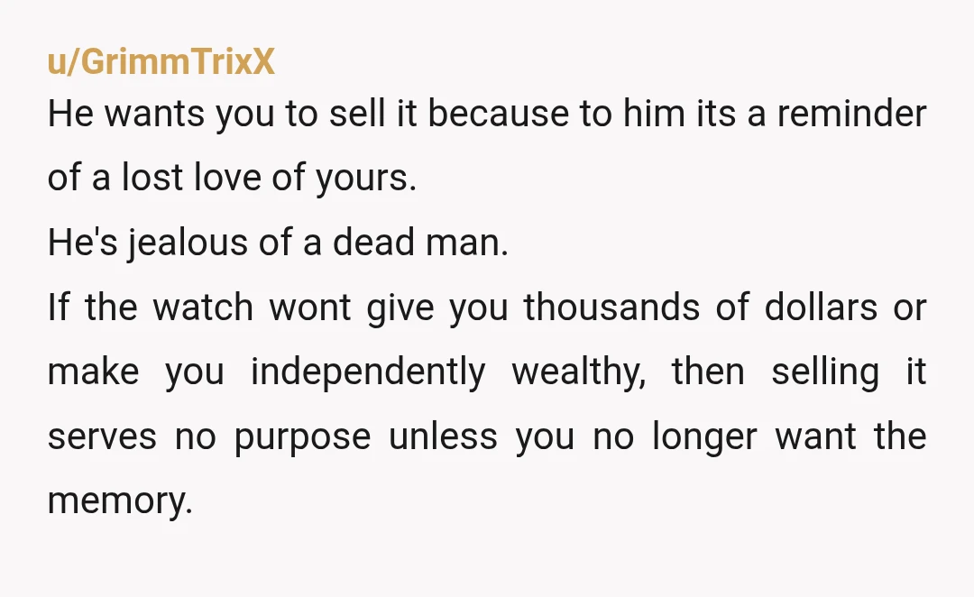 u/GrimmTrixX He wants you to sell it because to him its a reminder of a lost love of yours. He's jealous of a dead man. If the watch wont give...