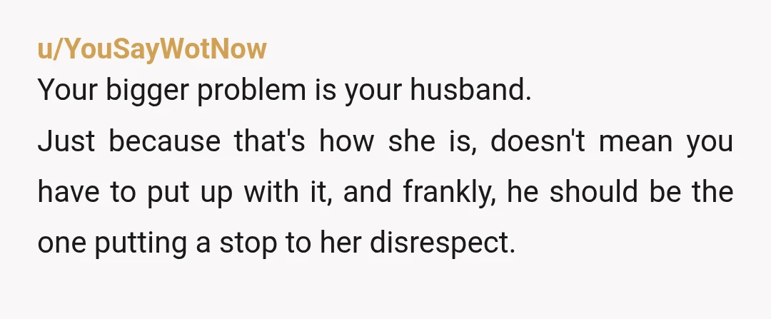 u/YouSayWotNow Your bigger problem is your husband. Just because that's how she is, doesn't mean you have to put up with it, and frankly, he should be the one putting...