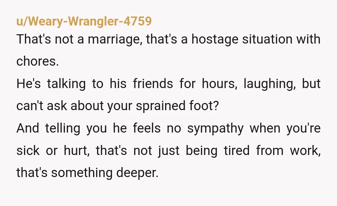 u/Weary-Wrangler-4759 That's not a marriage, that's a hostage situation with chores. He's talking to his friends for hours, laughing, but can't ask about your sprained foot? And telling you he...