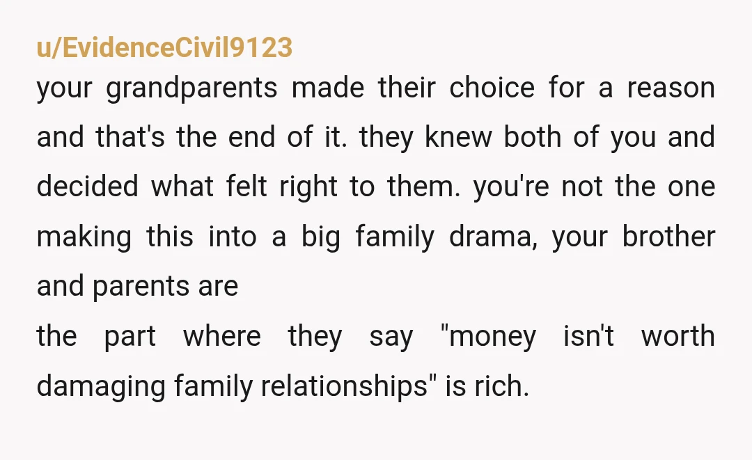 u/EvidenceCivil9123 your grandparents made their choice for a reason and that's the end of it. they knew both of you and decided what felt right to them. you're not the...