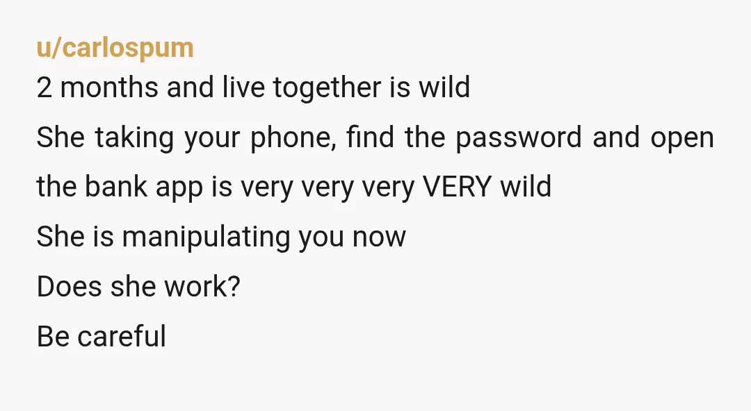 u/carlospum 2 months and live together is wild She taking your phone, find the password and open the bank app is very very very VERY wild She is manipulating you...