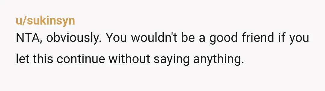 u/sukinsyn
NTA, obviously. You wouldn't be a good friend if you let this continue without saying anything.Â