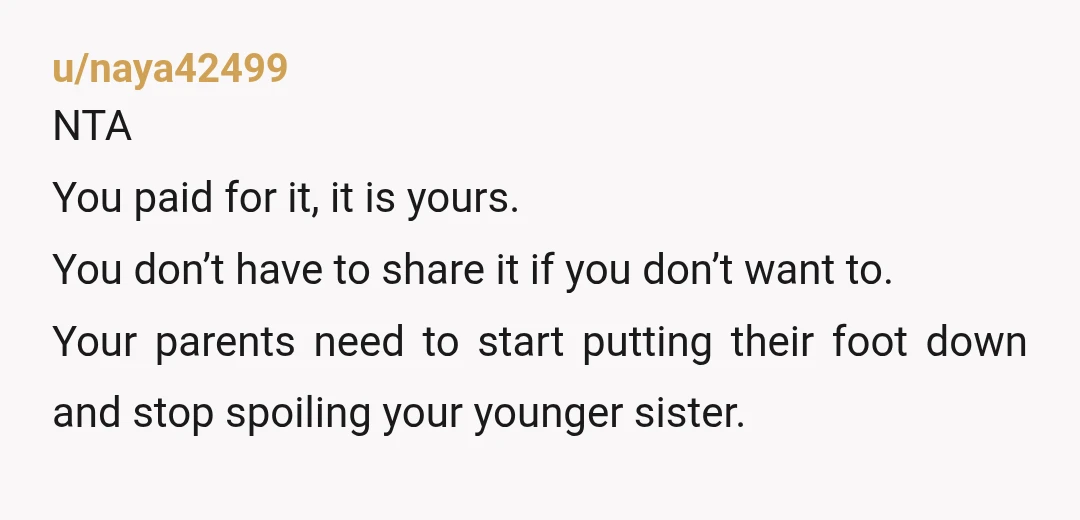 u/naya42499 NTA You paid for it, it is yours. You don’t have to share it if you don’t want to. Your parents need to start putting their foot down and...